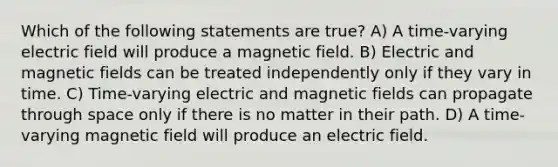 Which of the following statements are true? A) A time-varying electric field will produce a magnetic field. B) Electric and magnetic fields can be treated independently only if they vary in time. C) Time-varying electric and magnetic fields can propagate through space only if there is no matter in their path. D) A time-varying magnetic field will produce an electric field.