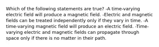 Which of the following statements are true? -A time-varying electric field will produce a magnetic field. -Electric and magnetic fields can be treated independently only if they vary in time. -A time-varying magnetic field will produce an electric field. -Time-varying electric and magnetic fields can propagate through space only if there is no matter in their path.