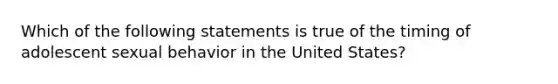 Which of the following statements is true of the timing of adolescent sexual behavior in the United States?