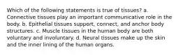 Which of the following statements is true of tissues? a. Connective tissues play an important communicative role in the body. b. Epithelial tissues support, connect, and anchor body structures. c. Muscle tissues in the human body are both voluntary and involuntary. d. Neural tissues make up the skin and the inner lining of the human organs.