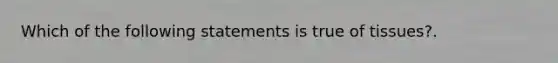 Which of the following statements is true of tissues?.