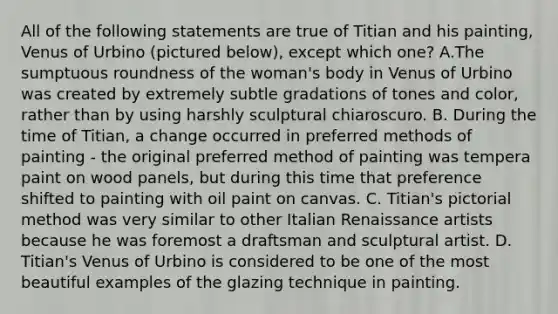 All of the following statements are true of Titian and his painting, Venus of Urbino (pictured below), except which one? A.The sumptuous roundness of the woman's body in Venus of Urbino was created by extremely subtle gradations of tones and color, rather than by using harshly sculptural chiaroscuro. B. During the time of Titian, a change occurred in preferred methods of painting - the original preferred method of painting was tempera paint on wood panels, but during this time that preference shifted to painting with oil paint on canvas. C. Titian's pictorial method was very similar to other Italian Renaissance artists because he was foremost a draftsman and sculptural artist. D. Titian's Venus of Urbino is considered to be one of the most beautiful examples of the glazing technique in painting.
