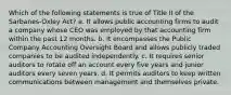 Which of the following statements is true of Title II of the Sarbanes-Oxley Act? a. It allows public accounting firms to audit a company whose CEO was employed by that accounting firm within the past 12 months. b. It encompasses the Public Company Accounting Oversight Board and allows publicly traded companies to be audited independently. c. It requires senior auditors to rotate off an account every five years and junior auditors every seven years. d. It permits auditors to keep written communications between management and themselves private.