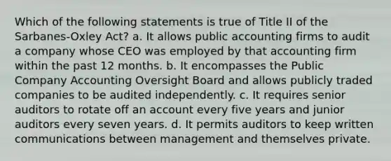 Which of the following statements is true of Title II of the Sarbanes-Oxley Act? a. It allows public accounting firms to audit a company whose CEO was employed by that accounting firm within the past 12 months. b. It encompasses the Public Company Accounting Oversight Board and allows publicly traded companies to be audited independently. c. It requires senior auditors to rotate off an account every five years and junior auditors every seven years. d. It permits auditors to keep written communications between management and themselves private.