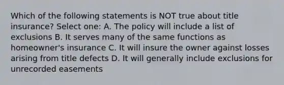 Which of the following statements is NOT true about title insurance? Select one: A. The policy will include a list of exclusions B. It serves many of the same functions as homeowner's insurance C. It will insure the owner against losses arising from title defects D. It will generally include exclusions for unrecorded easements