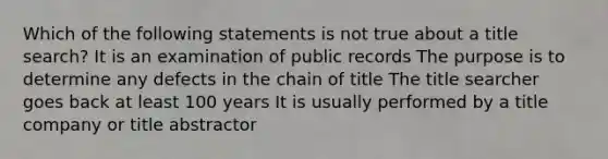 Which of the following statements is not true about a title search? It is an examination of public records The purpose is to determine any defects in the chain of title The title searcher goes back at least 100 years It is usually performed by a title company or title abstractor