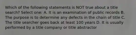 Which of the following statements is NOT true about a title search? Select one: A. It is an examination of public records B. The purpose is to determine any defects in the chain of title C. The title searcher goes back at least 100 years D. It is usually performed by a title company or title abstractor