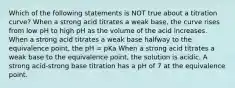 Which of the following statements is NOT true about a titration curve? When a strong acid titrates a weak base, the curve rises from low pH to high pH as the volume of the acid increases. When a strong acid titrates a weak base halfway to the equivalence point, the pH = pKa When a strong acid titrates a weak base to the equivalence point, the solution is acidic. A strong acid-strong base titration has a pH of 7 at the equivalence point.