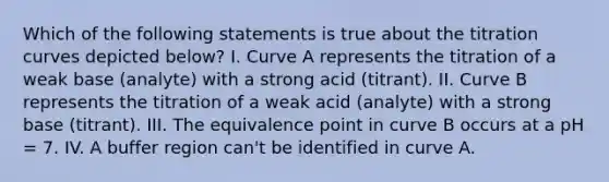 Which of the following statements is true about the titration curves depicted below? I. Curve A represents the titration of a weak base (analyte) with a strong acid (titrant). II. Curve B represents the titration of a weak acid (analyte) with a strong base (titrant). III. The equivalence point in curve B occurs at a pH = 7. IV. A buffer region can't be identified in curve A.