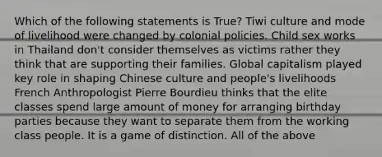 Which of the following statements is True? Tiwi culture and mode of livelihood were changed by colonial policies. Child sex works in Thailand don't consider themselves as victims rather they think that are supporting their families. Global capitalism played key role in shaping Chinese culture and people's livelihoods French Anthropologist Pierre Bourdieu thinks that the elite classes spend large amount of money for arranging birthday parties because they want to separate them from the working class people. It is a game of distinction. All of the above