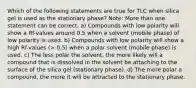 Which of the following statements are true for TLC when silica gel is used as the stationary phase? Note: More than one statement can be correct. a) Compounds with low polarity will show a Rf-values around 0.5 when a solvent (mobile phase) of low polarity is used. b) Compounds with low polarity will show a high Rf-values (> 0.5) when a polar solvent (mobile phase) is used. c) The less polar the solvent, the more likely will a compound that is dissolved in the solvent be attaching to the surface of the silica gel (stationary phase). d) The more polar a compound, the more it will be attracted to the stationary phase.