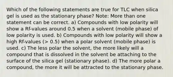 Which of the following statements are true for TLC when silica gel is used as the stationary phase? Note: More than one statement can be correct. a) Compounds with low polarity will show a Rf-values around 0.5 when a solvent (mobile phase) of low polarity is used. b) Compounds with low polarity will show a high Rf-values (> 0.5) when a polar solvent (mobile phase) is used. c) The less polar the solvent, the more likely will a compound that is dissolved in the solvent be attaching to the surface of the silica gel (stationary phase). d) The more polar a compound, the more it will be attracted to the stationary phase.