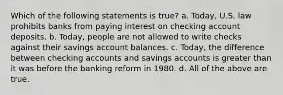 Which of the following statements is true? a. Today, U.S. law prohibits banks from paying interest on checking account deposits. b. Today, people are not allowed to write checks against their savings account balances. c. Today, the difference between checking accounts and savings accounts is greater than it was before the banking reform in 1980. d. All of the above are true.