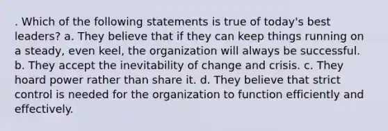 . Which of the following statements is true of today's best leaders? a. They believe that if they can keep things running on a steady, even keel, the organization will always be successful. b. They accept the inevitability of change and crisis. c. They hoard power rather than share it. d. They believe that strict control is needed for the organization to function efficiently and effectively.