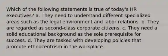 Which of the following statements is true of today's HR executives? a. They need to understand different specialized areas such as the legal environment and labor relations. b. They are regarded as second-class corporate citizens. c. They need a solid educational background as the sole prerequisite for success. d. They are tasked with developing policies that promote ethnocentrism in the workplace.