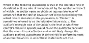 Which of the following statements is true of the tolerable rate of deviation? a. It is a rate of deviation set by the auditor in respect of which the auditor seeks to obtain an appropriate level of assurance that the rate of deviation set is not exceeded by the actual rate of deviation in the population. b. This term is sometimes referred to as the tolerable failure rate. c. The auditor's tolerable rate of deviation is the level at which the control's failure to operate would cause the auditor to conclude that the control is not effective and would likely change the auditor's planned assessment of control risk in performing tests of account balances. d. All of these statements are true.