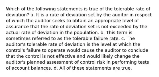 Which of the following statements is true of the tolerable rate of deviation? a. It is a rate of deviation set by the auditor in respect of which the auditor seeks to obtain an appropriate level of assurance that the rate of deviation set is not exceeded by the actual rate of deviation in the population. b. This term is sometimes referred to as the tolerable failure rate. c. The auditor's tolerable rate of deviation is the level at which the control's failure to operate would cause the auditor to conclude that the control is not effective and would likely change the auditor's planned assessment of control risk in performing tests of account balances. d. All of these statements are true.