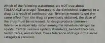 Which of the following statements are NOT true about TOLERANCE to drugs? Tolerance is the diminished response to a drug as a result of continued use. Tolerance means to get the same effect from the drug as previously obtained, the dose of the drug must be increased. All drugs produce tolerance. Tolerance is especially noted among the scheduled drugs like opiods, Central nervous system stimulants, benzodiazepines, barbiturates, and alcohol. Cross tolerance of drugs in the same category is common.