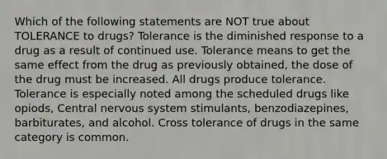 Which of the following statements are NOT true about TOLERANCE to drugs? Tolerance is the diminished response to a drug as a result of continued use. Tolerance means to get the same effect from the drug as previously obtained, the dose of the drug must be increased. All drugs produce tolerance. Tolerance is especially noted among the scheduled drugs like opiods, Central nervous system stimulants, benzodiazepines, barbiturates, and alcohol. Cross tolerance of drugs in the same category is common.