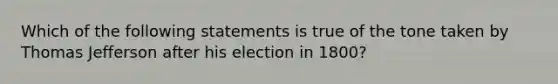 Which of the following statements is true of the tone taken by Thomas Jefferson after his election in 1800?