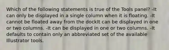 Which of the following statements is true of the Tools panel? -It can only be displayed in a single column when it is floating. -It cannot be floated away from the dockIt can be displayed in one or two columns. -It can be displayed in one or two columns. -It defaults to contain only an abbreviated set of the available Illustrator tools.