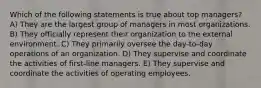 Which of the following statements is true about top managers? A) They are the largest group of managers in most organizations. B) They officially represent their organization to the external environment. C) They primarily oversee the day-to-day operations of an organization. D) They supervise and coordinate the activities of first-line managers. E) They supervise and coordinate the activities of operating employees.