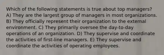 Which of the following statements is true about top managers? A) They are the largest group of managers in most organizations. B) They officially represent their organization to the external environment. C) They primarily oversee the day-to-day operations of an organization. D) They supervise and coordinate the activities of first-line managers. E) They supervise and coordinate the activities of operating employees.