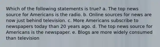 Which of the following statements is true? a. The top news source for Americans is the radio. b. Online sources for news are now just behind television. c. More Americans subscribe to newspapers today than 20 years ago. d. The top news source for Americans is the newspaper. e. Blogs are more widely consumed than television