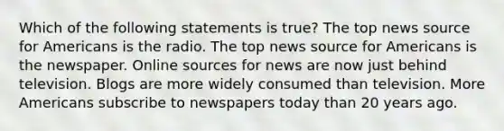 Which of the following statements is true? The top news source for Americans is the radio. The top news source for Americans is the newspaper. Online sources for news are now just behind television. Blogs are more widely consumed than television. More Americans subscribe to newspapers today than 20 years ago.