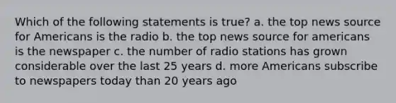 Which of the following statements is true? a. the top news source for Americans is the radio b. the top news source for americans is the newspaper c. the number of radio stations has grown considerable over the last 25 years d. more Americans subscribe to newspapers today than 20 years ago