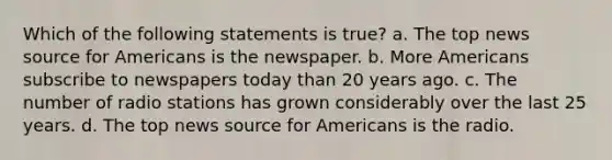 Which of the following statements is true? a. The top news source for Americans is the newspaper. b. More Americans subscribe to newspapers today than 20 years ago. c. The number of radio stations has grown considerably over the last 25 years. d. The top news source for Americans is the radio.