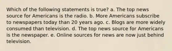 Which of the following statements is true? a. The top news source for Americans is the radio. b. More Americans subscribe to newspapers today than 20 years ago. c. Blogs are more widely consumed than television. d. The top news source for Americans is the newspaper. e. Online sources for news are now just behind television.