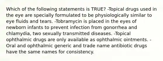 Which of the following statements is TRUE? -Topical drugs used in the eye are specially formulated to be physiologically similar to eye fluids and tears. -Tobramycin is placed in the eyes of newborn infants to prevent infection from gonorrhea and chlamydia, two sexually transmitted diseases. -Topical ophthalmic drugs are only available as ophthalmic ointments. -Oral and ophthalmic generic and trade name antibiotic drugs have the same names for consistency.