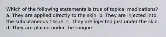 Which of the following statements is true of topical medications? a. They are applied directly to the skin. b. They are injected into the subcutaneous tissue. c. They are injected just under the skin. d. They are placed under the tongue.