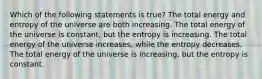 Which of the following statements is true? The total energy and entropy of the universe are both increasing. The total energy of the universe is constant, but the entropy is increasing. The total energy of the universe increases, while the entropy decreases. The total energy of the universe is increasing, but the entropy is constant.