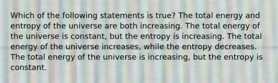 Which of the following statements is true? The total energy and entropy of the universe are both increasing. The total energy of the universe is constant, but the entropy is increasing. The total energy of the universe increases, while the entropy decreases. The total energy of the universe is increasing, but the entropy is constant.