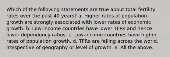 Which of the following statements are true about total fertility rates over the past 40 years? a. Higher rates of population growth are strongly associated with lower rates of economic growth. b. Low-income countries have lower TFRs and hence lower dependency ratios. c. Low-income countries have higher rates of population growth. d. TFRs are falling across the world, irrespective of geography or level of growth. e. All the above.