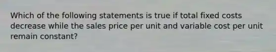 Which of the following statements is true if total fixed costs decrease while the sales price per unit and variable cost per unit remain constant?