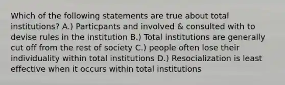 Which of the following statements are true about total institutions? A.) Particpants and involved & consulted with to devise rules in the institution B.) Total institutions are generally cut off from the rest of society C.) people often lose their individuality within total institutions D.) Resocialization is least effective when it occurs within total institutions