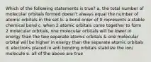 Which of the following statements is true? a. the total number of molecular orbitals formed doesn't always equal the number of atomic orbitals in the set b. a bond order of 0 represents a stable chemical bond c. when 2 atomic orbitals come together to form 2 molecular orbitals, one molecular orbitals will be lower in energy than the two separate atomic orbitals & one molecular orbital will be higher in energy than the separate atomic orbitals d. electrons placed in anti bonding orbitals stabilize the ion/ molecule e. all of the above are true