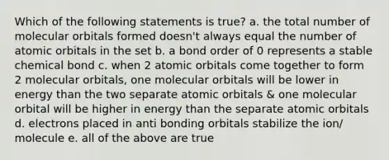 Which of the following statements is true? a. the total number of molecular orbitals formed doesn't always equal the number of atomic orbitals in the set b. a bond order of 0 represents a stable chemical bond c. when 2 atomic orbitals come together to form 2 molecular orbitals, one molecular orbitals will be lower in energy than the two separate atomic orbitals & one molecular orbital will be higher in energy than the separate atomic orbitals d. electrons placed in anti bonding orbitals stabilize the ion/ molecule e. all of the above are true