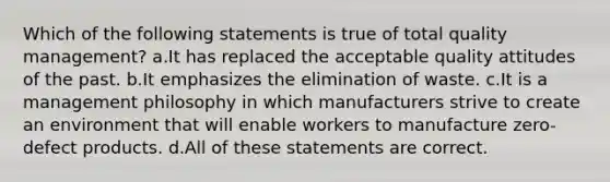 Which of the following statements is true of total quality management? a.It has replaced the acceptable quality attitudes of the past. b.It emphasizes the elimination of waste. c.It is a management philosophy in which manufacturers strive to create an environment that will enable workers to manufacture zero-defect products. d.All of these statements are correct.