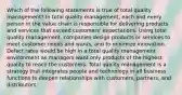 Which of the following statements is true of total quality management? In total quality management, each and every person in the value chain is responsible for delivering products and services that exceed customers' expectations. Using total quality management, companies design products or services to meet customer needs and wants, and to minimize innovation. Defect rates would be high in a total quality management environment as managers want only products of the highest quality to reach the customers. Total quality management is a strategy that integrates people and technology in all business functions to deepen relationships with customers, partners, and distributors.