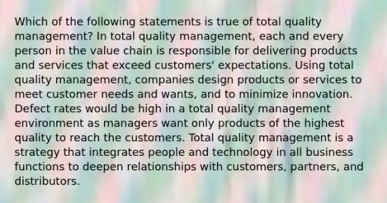 Which of the following statements is true of total quality management? In total quality management, each and every person in the value chain is responsible for delivering products and services that exceed customers' expectations. Using total quality management, companies design products or services to meet customer needs and wants, and to minimize innovation. Defect rates would be high in a total quality management environment as managers want only products of the highest quality to reach the customers. Total quality management is a strategy that integrates people and technology in all business functions to deepen relationships with customers, partners, and distributors.