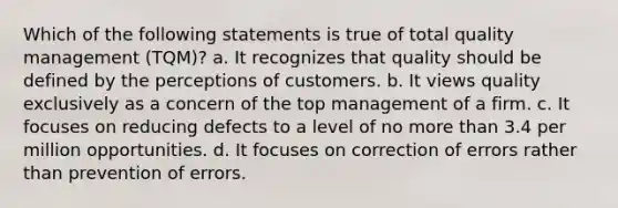 Which of the following statements is true of total quality management (TQM)? a. It recognizes that quality should be defined by the perceptions of customers. b. It views quality exclusively as a concern of the top management of a firm. c. It focuses on reducing defects to a level of no more than 3.4 per million opportunities. d. It focuses on correction of errors rather than prevention of errors.