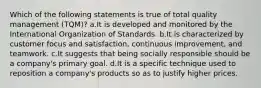 Which of the following statements is true of total quality management (TQM)? a.It is developed and monitored by the International Organization of Standards. b.It is characterized by customer focus and satisfaction, continuous improvement, and teamwork. c.It suggests that being socially responsible should be a company's primary goal. d.It is a specific technique used to reposition a company's products so as to justify higher prices.