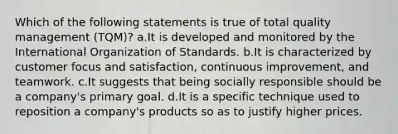 Which of the following statements is true of total quality management (TQM)? a.It is developed and monitored by the International Organization of Standards. b.It is characterized by customer focus and satisfaction, continuous improvement, and teamwork. c.It suggests that being socially responsible should be a company's primary goal. d.It is a specific technique used to reposition a company's products so as to justify higher prices.