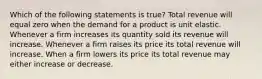 Which of the following statements is true? Total revenue will equal zero when the demand for a product is unit elastic. Whenever a firm increases its quantity sold its revenue will increase. Whenever a firm raises its price its total revenue will increase. When a firm lowers its price its total revenue may either increase or decrease.