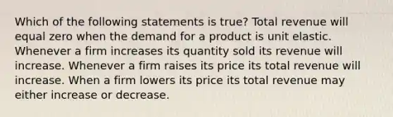 Which of the following statements is true? Total revenue will equal zero when the demand for a product is unit elastic. Whenever a firm increases its quantity sold its revenue will increase. Whenever a firm raises its price its total revenue will increase. When a firm lowers its price its total revenue may either increase or decrease.