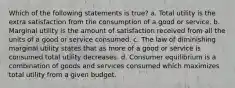 Which of the following statements is true? a. Total utility is the extra satisfaction from the consumption of a good or service. b. Marginal utility is the amount of satisfaction received from all the units of a good or service consumed. c. The law of diminishing marginal utility states that as more of a good or service is consumed total utility decreases. d. Consumer equilibrium is a combination of goods and services consumed which maximizes total utility from a given budget.